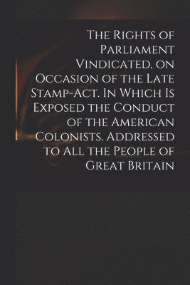 The Rights of Parliament Vindicated, on Occasion of the Late Stamp-Act. In Which is Exposed the Conduct of the American Colonists. Addressed to All the People of Great Britain 1