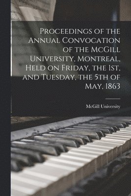 Proceedings of the Annual Convocation of the McGill University, Montreal, Held on Friday, the 1st, and Tuesday, the 5th of May, 1863 1