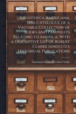 Bibliotheca Americana, 1886. Catalogue of a Valuable Collection of Books and Pamphlets Relating to America. With a Descriptive List of Robert Clarke [and] Co.'s Historical Publications 1