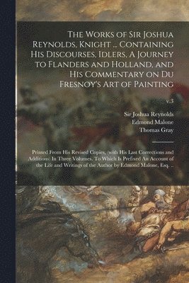 The Works of Sir Joshua Reynolds, Knight ... Containing His Discourses, Idlers, A Journey to Flanders and Holland, and His Commentary on Du Fresnoy's Art of Painting; Printed From His Revised Copies, 1