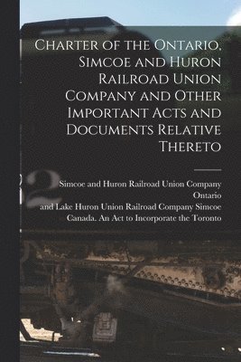 Charter of the Ontario, Simcoe and Huron Railroad Union Company and Other Important Acts and Documents Relative Thereto [microform] 1