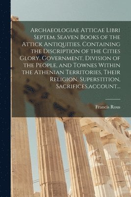 Archaeologiae Atticae Libri Septem. Seaven Books of the Attick Antiquities. Containing the Discription of the Cities Glory, Government, Division of the People, and Townes Within the Athenian 1