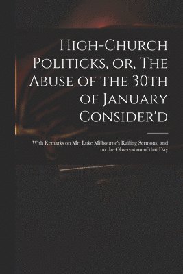 High-church Politicks, or, The Abuse of the 30th of January Consider'd 1