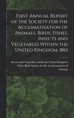 First Annual Report of the Society for the Acclimatisation of Animals, Birds, Fishes, Insects and Vegetables Within the United Kingdom, 1861 [microform] 1