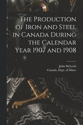 Production of Iron and Steel in Canada During the Calendar Year 1907 and 1908 [microform]