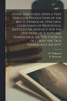 A Few Strictures Upon a Very Singular Production of the Rev. E. Denroche, Episcopal Clergyman of Brockville, Entitled An Apology for the Doctrine of Scriptural Temperance, or, 'The Church of Christ 1