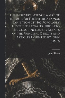 John Timbs - Industry, Science, & Art of the Age, Or The International Exhibition of 1862 Popolarly Described From Its Origin to Its Close, Including Details of the Principal Objects and Articles Exhibited by John Timbs, Häftad