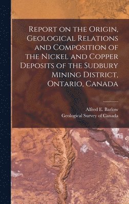 Alfred E. (Alfred Ernest) Barlow, Geological Survey Of Canada - Report on the Origin, Geological Relations and Composition of the Nickel and Copper Deposits of the Sudbury Mining District, Ontario, Canada [microform], Inbunden