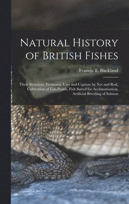 Natural History of British Fishes; Their Structure, Economic Uses and Capture by Net and Rod, Cultivation of Fish-ponds, Fish Suited for Acclimatisation, Artificial Breeding of Salmon 1