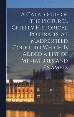 A Catalogue of the Pictures, Chiefly Historical Portraits, at Madresfield Court, to Which is Added a List of Miniatures and Enamels 1