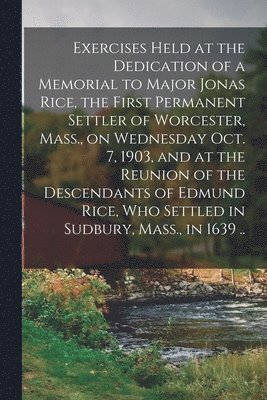 Anonymous - Exercises Held at the Dedication of a Memorial to Major Jonas Rice, the First Permanent Settler of Worcester, Mass., on Wednesday Oct. 7, 1903, and at the Reunion of the Descendants of Edmund Rice, Who Settled in Sudbury, Mass., in 1639 .., Häftad