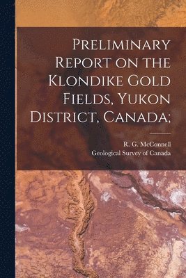 R. G. (Richard George) McConnell, Geological Survey Of Canada - Preliminary Report on the Klondike Gold Fields, Yukon District, Canada;, Häftad