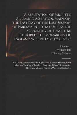 bokomslag A Refutation of Mr. Pitt's Alarming Assertion, Made on the Last Day of the Last Session of Parliament, &quot;that Unless the Monarchy of France Be Restored, the Monarchy of England Will Be Lost for