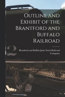 Outline and Exhibit of the Brantford and Buffalo Railroad [microform] 1