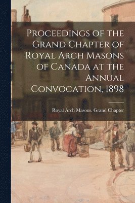 bokomslag Proceedings of the Grand Chapter of Royal Arch Masons of Canada at the Annual Convocation, 1898