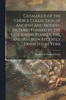 Catalogue of the Choice Collection of Ancient and Modern Pictures Formed by the Late Joseph Starkey, Esq. ... and Has Been Recently Exhibited at York 1