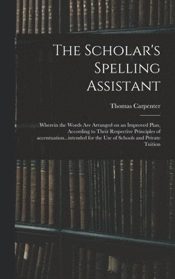 Scholar's Spelling Assistant; Wherein the Words Are Arranged on an Improved Plan, According to Their Respective Principles of Accentuation...intended for the Use of Schools and Private Tuition