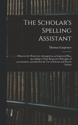 The Scholar's Spelling Assistant; Wherein the Words Are Arranged on an Improved Plan, According to Their Respective Principles of Accentuation...intended for the Use of Schools and Private Tuition 1