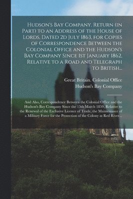 Hudson's Bay Company. Return (in Part) to an Address of the House of Lords, Dated 2d July 1863, for Copies of Correspondence Between the Colonial Office and the Hudson's Bay Company Since 1st January 1
