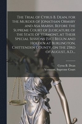 The Trial of Cyrus B. Dean, for the Murder of Jonathan Ormsby and Asa Marsh, Before the Supreme Court of Judicature of the State of Vermont, at Their Special Sessions [sic] Begun and Holden at 1