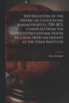 Ship Registers of the Distric of Gloucester, Massachusetts, 1789-1875, Compiled From the Gloucester Customs House Records, Now on Deposit at the Essex 1