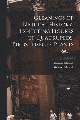 George Edwards, George  Gleanings O. Edwards - Gleanings of Natural History, Exhibiting Figures of Quadrupeds, Birds, Insects, Plants &c. .., Häftad