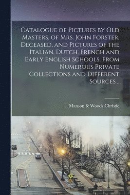 Catalogue of Pictures by Old Masters, of Mrs. John Forster, Deceased, and Pictures of the Italian, Dutch, French and Early English Schools, From Numerous Private Collections and Different Sources .. 1