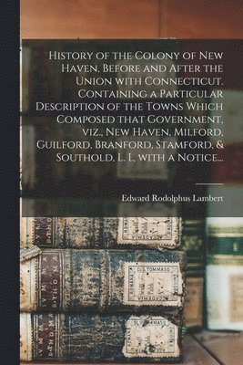 History of the Colony of New Haven, Before and After the Union With Connecticut. Containing a Particular Description of the Towns Which Composed That Government, Viz., New Haven, Milford, Guilford, 1