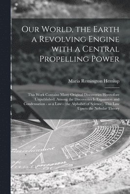 Maria Remington Hemiup - Our World, the Earth a Revolving Engine With a Central Propelling Power; This Work Contains Many Original Discoveries Heretofore Unpublished. Among the Discoveries is Expansion and Condensation - as a Law - (the Alphabet of Science). This Law Upsets..., Häftad