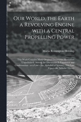 Our World, the Earth a Revolving Engine With a Central Propelling Power; This Work Contains Many Original Discoveries Heretofore Unpublished. Among the Discoveries is Expansion and Condensation - as 1