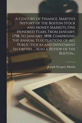 A Century of Finance. Martin's History of the Boston Stock and Money Markets, One Hundred Years, From January, 1798, to January, 1898, Comprising the Annual Fluctuations of All Public Stocks and 1