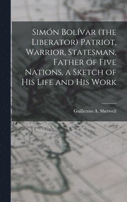 Simón Bolívar (the Liberator) Patriot, Warrior, Statesman, Father of Five Nations, a Sketch of His Life and His Work 1