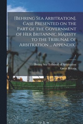 Bering Sea Tribunal of Arbitration, Great Britain - [Behring Sea Arbitration]. Case Presented on the Part of the Government of Her Britannic Majesty to the Tribunal of Arbitration ... Appendix..; 1, Häftad