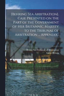 [Behring Sea Arbitration]. Case Presented on the Part of the Government of Her Britannic Majesty to the Tribunal of Arbitration ... Appendix..; 1 1