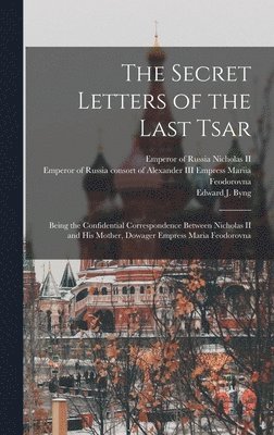The Secret Letters of the Last Tsar: Being the Confidential Correspondence Between Nicholas II and His Mother, Dowager Empress Maria Feodorovna 1