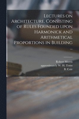 Lectures on Architecture, Consisting of Rules Founded Upon Harmonick and Arithmetical Proportions in Building ... 1