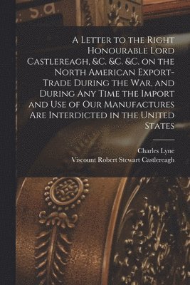 Letter to the Right Honourable Lord Castlereagh, &c. &c. &c. on the North American Export-trade During the War, and During Any Time the Import and Use of Our Manufactures Are Interdicted in the United States [microform]