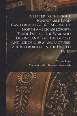 A Letter to the Right Honourable Lord Castlereagh, &c. &c. &c. on the North American Export-trade During the War, and During Any Time the Import and Use of Our Manufactures Are Interdicted in the 1
