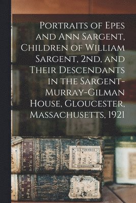 Anonymous - Portraits of Epes and Ann Sargent, Children of William Sargent, 2nd, and Their Descendants in the Sargent-Murray-Gilman House, Gloucester, Massachusetts, 1921, Häftad