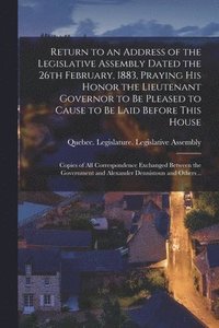 bokomslag Return to an Address of the Legislative Assembly Dated the 26th February, 1883, Praying His Honor the Lieutenant Governor to Be Pleased to Cause to Be Laid Before This House [microform]