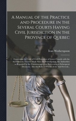 A Manual of the Practice and Procedure in the Several Courts Having Civil Jurisdiction in the Province of Quebec [microform] 1