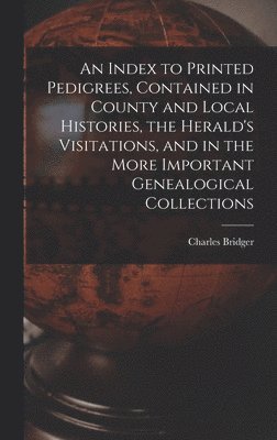 An Index to Printed Pedigrees, Contained in County and Local Histories, the Herald's Visitations, and in the More Important Genealogical Collections 1