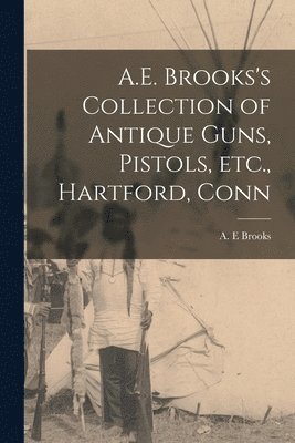 a E Brooks, A. E. Brooks - Con A.E. Brooks's Collection of Antique Guns, Pistols, Etc., Hartford, Häftad