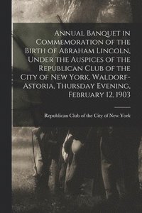 bokomslag Annual Banquet in Commemoration of the Birth of Abraham Lincoln, Under the Auspices of the Republican Club of the City of New York, Waldorf-Astoria, Thursday Evening, February 12, 1903