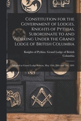 Constitution for the Government of Lodges, Knights of Pythias, Subordinate to and Working Under the Grand Lodge of British Columbia [microform] 1