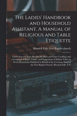 The Ladies' Handbook and Household Assistant. A Manual of Religious and Table Etiquette; a Selection of Choice Recipes for Plain and Fancy Cooking; and a Compend of Rules, Tables, and Suggestions of 1