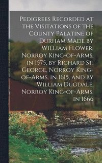 bokomslag Pedigrees Recorded at the Visitations of the County Palatine of Durham Made by William Flower, Norroy King-of-arms, in 1575, by Richard St. George, Norroy King-of-arms, in 1615, and by William