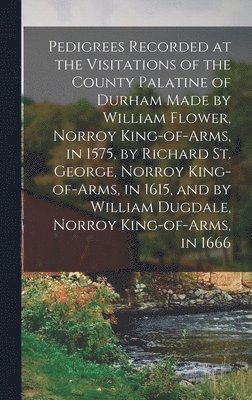 Pedigrees Recorded at the Visitations of the County Palatine of Durham Made by William Flower, Norroy King-of-arms, in 1575, by Richard St. George, Norroy King-of-arms, in 1615, and by William 1