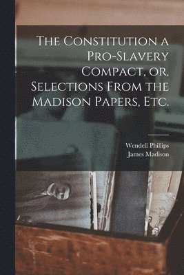The Constitution a Pro-slavery Compact, or, Selections From the Madison Papers, Etc. 1