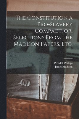 Constitution a Pro-slavery Compact, or, Selections From the Madison Papers, Etc.
